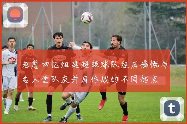 老詹回忆组建超级球队经历感慨与名人堂队友并肩作战的不同起点