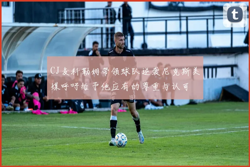 CJ麦科勒姆带领球队逆袭尼克斯美媒呼吁给予他应有的尊重与认可