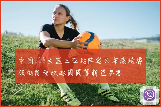 中国U18女篮三亚站阵容公布谢琦睿领衔陈语欣赵圆圆等新星参赛