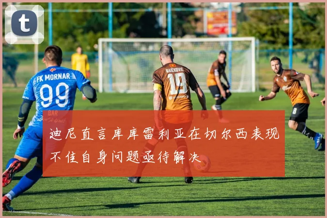 迪尼直言库库雷利亚在切尔西表现不佳自身问题亟待解决