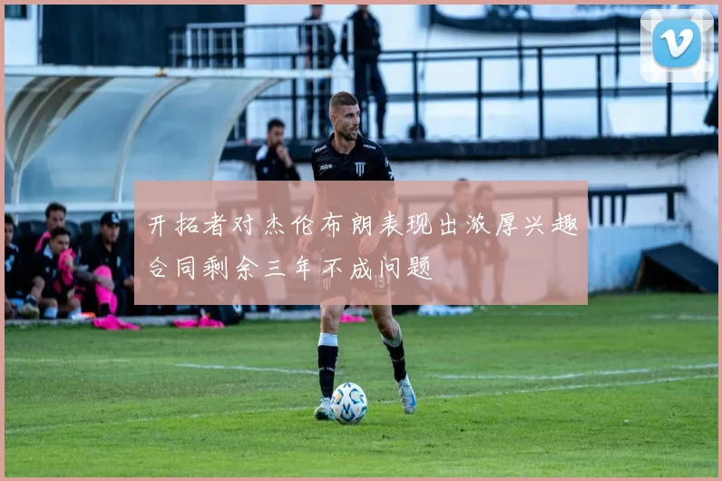 开拓者对杰伦布朗表现出浓厚兴趣合同剩余三年不成问题