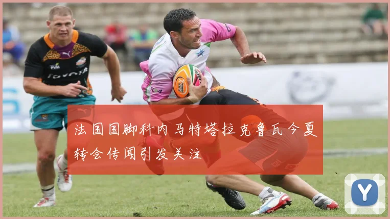 法国国脚科内马特塔拉克鲁瓦今夏转会传闻引发关注