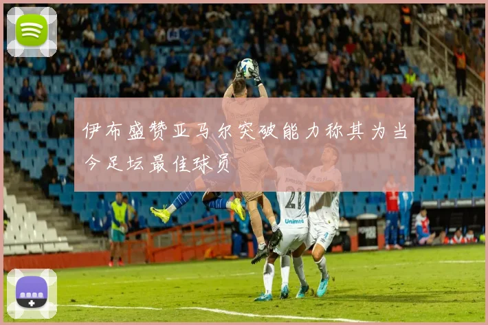 伊布盛赞亚马尔突破能力称其为当今足坛最佳球员