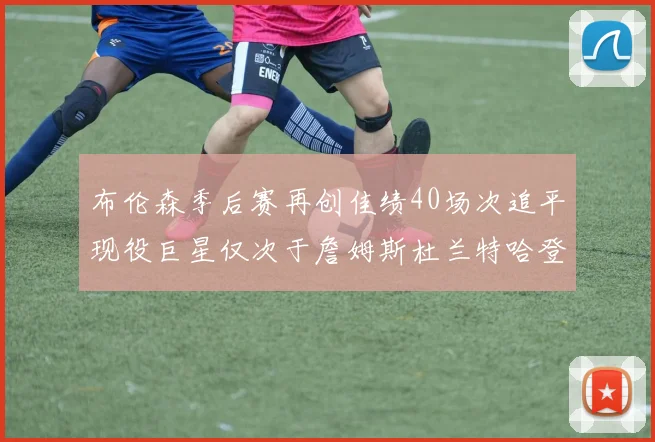 布伦森季后赛再创佳绩40场次追平现役巨星仅次于詹姆斯杜兰特哈登