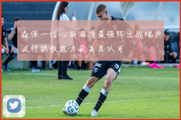 森保一信心满满携最强阵出战瑞典波特执教能力获高度认可